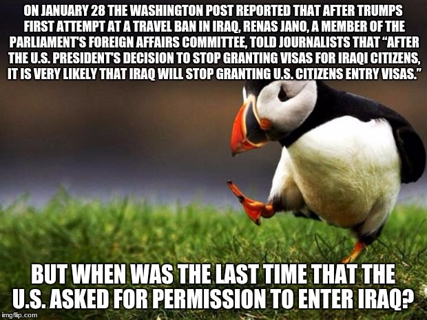 Unpopular Opinion Puffin | ON JANUARY 28 THE WASHINGTON POST REPORTED THAT AFTER TRUMPS FIRST ATTEMPT AT A TRAVEL BAN IN IRAQ, RENAS JANO, A MEMBER OF THE PARLIAMENT'S FOREIGN AFFAIRS COMMITTEE, TOLD JOURNALISTS THAT “AFTER THE U.S. PRESIDENT'S DECISION TO STOP GRANTING VISAS FOR IRAQI CITIZENS, IT IS VERY LIKELY THAT IRAQ WILL STOP GRANTING U.S. CITIZENS ENTRY VISAS.”; BUT WHEN WAS THE LAST TIME THAT THE U.S. ASKED FOR PERMISSION TO ENTER IRAQ? | image tagged in memes,unpopular opinion puffin | made w/ Imgflip meme maker