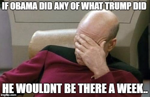 Captain Picard Facepalm Meme | IF OBAMA DID ANY OF WHAT TRUMP DID; HE WOULDNT BE THERE A WEEK.. | image tagged in memes,captain picard facepalm | made w/ Imgflip meme maker