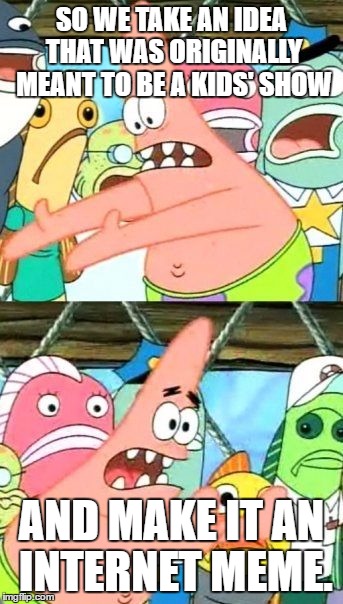 This is me today | SO WE TAKE AN IDEA THAT WAS ORIGINALLY MEANT TO BE A KIDS' SHOW; AND MAKE IT AN INTERNET MEME. | image tagged in memes,put it somewhere else patrick | made w/ Imgflip meme maker