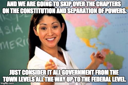 Unhelpful High School Teacher Meme | AND WE ARE GOING TO SKIP OVER THE CHAPTERS ON THE CONSTITUTION AND SEPARATION OF POWERS. JUST CONSIDER IT ALL GOVERNMENT FROM THE TOWN LEVELS ALL THE WAY UP TO THE FEDERAL LEVEL. | image tagged in memes,unhelpful high school teacher | made w/ Imgflip meme maker