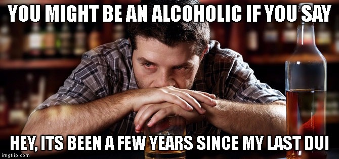 Alcoholic_guy | YOU MIGHT BE AN ALCOHOLIC IF YOU SAY; HEY, ITS BEEN A FEW YEARS SINCE MY LAST DUI | image tagged in alcoholic_guy | made w/ Imgflip meme maker