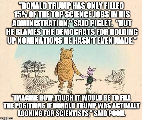 Pooh and Piglet | "DONALD TRUMP HAS ONLY FILLED 15% OF THE TOP SCIENCE JOBS IN HIS ADMINISTRATION," SAID PIGLET.  "BUT HE BLAMES THE DEMOCRATS FOR HOLDING UP NOMINATIONS HE HASN'T EVEN MADE."; "IMAGINE HOW TOUGH IT WOULD BE TO FILL THE POSITIONS IF DONALD TRUMP WAS ACTUALLY LOOKING FOR SCIENTISTS," SAID POOH. | image tagged in pooh and piglet | made w/ Imgflip meme maker