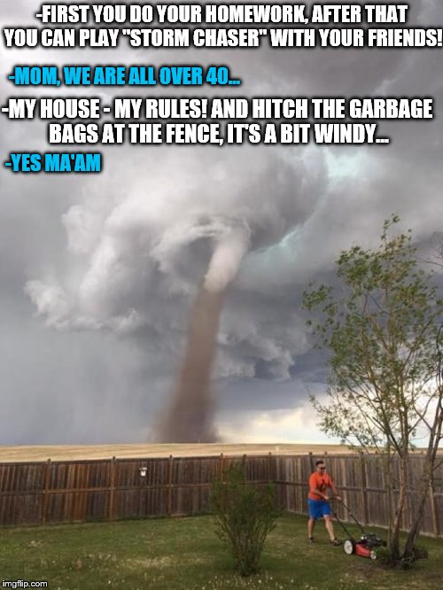 After that you can play "Storm Chaser"... | -FIRST YOU DO YOUR HOMEWORK, AFTER THAT YOU CAN PLAY "STORM CHASER" WITH YOUR FRIENDS! -MOM, WE ARE ALL OVER 40... -MY HOUSE - MY RULES! AND HITCH THE GARBAGE BAGS AT THE FENCE, IT'S A BIT WINDY... -YES MA'AM | image tagged in zero tornado fucks,homework,storm chaser,garbage bags,my house - my rules,windy | made w/ Imgflip meme maker