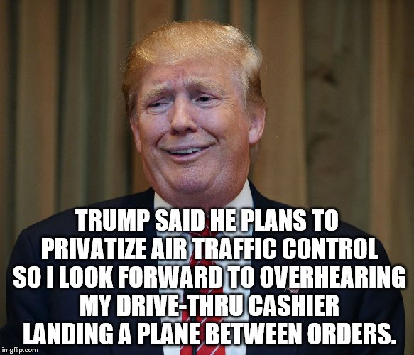 TRUMP SAID HE PLANS TO PRIVATIZE AIR TRAFFIC CONTROL SO I LOOK FORWARD TO OVERHEARING MY DRIVE-THRU CASHIER LANDING A PLANE BETWEEN ORDERS. | image tagged in trump goofy | made w/ Imgflip meme maker