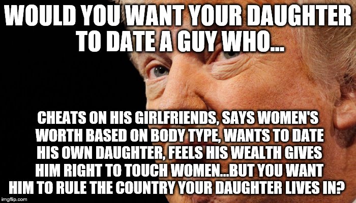 SMH | WOULD YOU WANT YOUR DAUGHTER TO DATE A GUY WHO... CHEATS ON HIS GIRLFRIENDS, SAYS WOMEN'S WORTH BASED ON BODY TYPE, WANTS TO DATE HIS OWN DAUGHTER, FEELS HIS WEALTH GIVES HIM RIGHT TO TOUCH WOMEN...BUT YOU WANT HIM TO RULE THE COUNTRY YOUR DAUGHTER LIVES IN? | image tagged in dump trump,donald trump,smh,make america great again,america,america politics | made w/ Imgflip meme maker