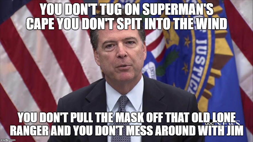 FBI Director James Comey | YOU DON'T TUG ON SUPERMAN'S CAPE
YOU DON'T SPIT INTO THE WIND; YOU DON'T PULL THE MASK OFF THAT OLD LONE RANGER
AND YOU DON'T MESS AROUND WITH JIM | image tagged in fbi director james comey | made w/ Imgflip meme maker