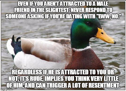 Actual Advice Mallard Meme | EVEN IF YOU AREN'T ATTRACTED TO A MALE FRIEND IN THE SLIGHTEST, NEVER RESPOND TO SOMEONE ASKING IF YOU'RE DATING WITH "EWW, NO."; REGARDLESS IF HE IS ATTRACTED TO YOU OR NOT, IT'S RUDE, IMPLIES YOU THINK VERY LITTLE OF HIM, AND CAN TRIGGER A LOT OF RESENTMENT. | image tagged in memes,actual advice mallard,AdviceAnimals | made w/ Imgflip meme maker