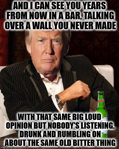 Donald Trump Most Interesting Man In The World (I Don't Always) | AND I CAN SEE YOU YEARS FROM NOW IN A BAR, TALKING OVER A WALL YOU NEVER MADE; WITH THAT SAME BIG LOUD OPINION BUT NOBODY'S LISTENING. DRUNK AND RUMBLING ON ABOUT THE SAME OLD BITTER THING | image tagged in donald trump most interesting man in the world i don't always,drumpf,make donald drumpf again,theresistance,funny,political humo | made w/ Imgflip meme maker