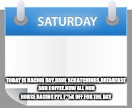 Saturday payroll | TODAY IS RACING DAY.HAVE SCRATCHINGS,BREAKFAST AND COFFEE.NOW ALL NON HORSE RACING PPL F*%K OFF FOR THE DAY | image tagged in saturday payroll | made w/ Imgflip meme maker