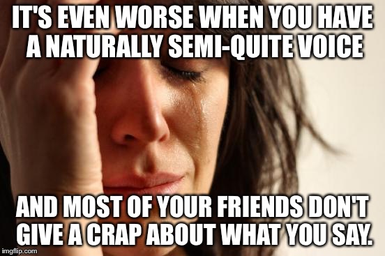 IT'S EVEN WORSE WHEN YOU HAVE A NATURALLY SEMI-QUITE VOICE AND MOST OF YOUR FRIENDS DON'T GIVE A CRAP ABOUT WHAT YOU SAY. | image tagged in memes,first world problems | made w/ Imgflip meme maker