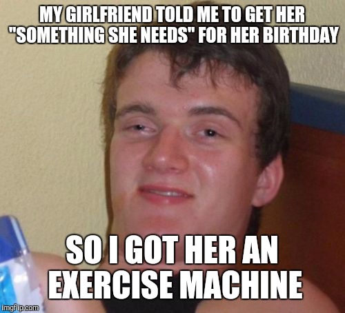 10 Guy | MY GIRLFRIEND TOLD ME TO GET HER "SOMETHING SHE NEEDS" FOR HER BIRTHDAY; SO I GOT HER AN EXERCISE MACHINE | image tagged in memes,10 guy | made w/ Imgflip meme maker