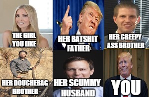 the girl you like | HER CREEPY ASS BROTHER; THE GIRL YOU LIKE; HER BATSHIT FATHER; HER SCUMMY HUSBAND; HER DOUCHEBAG BROTHER; YOU | image tagged in the girl you like,trump,ivanka,jared,eric,donald jr | made w/ Imgflip meme maker