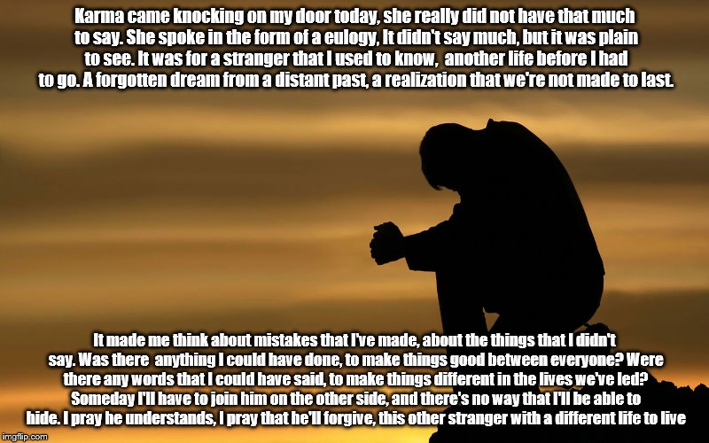 Karma came knocking on my door today, she really did not have that much to say. She spoke in the form of a eulogy, It didn't say much, but it was plain to see. It was for a stranger that I used to know,  another life before I had to go. A forgotten dream from a distant past, a realization that we're not made to last. It made me think about mistakes that I've made, about the things that I didn't say. Was there  anything I could have done, to make things good between everyone? Were there any words that I could have said, to make things different in the lives we've led? Someday I'll have to join him on the other side, and there's no way that I'll be able to hide. I pray he understands, I pray that he'll forgive, this other stranger with a different life to live | image tagged in sad | made w/ Imgflip meme maker