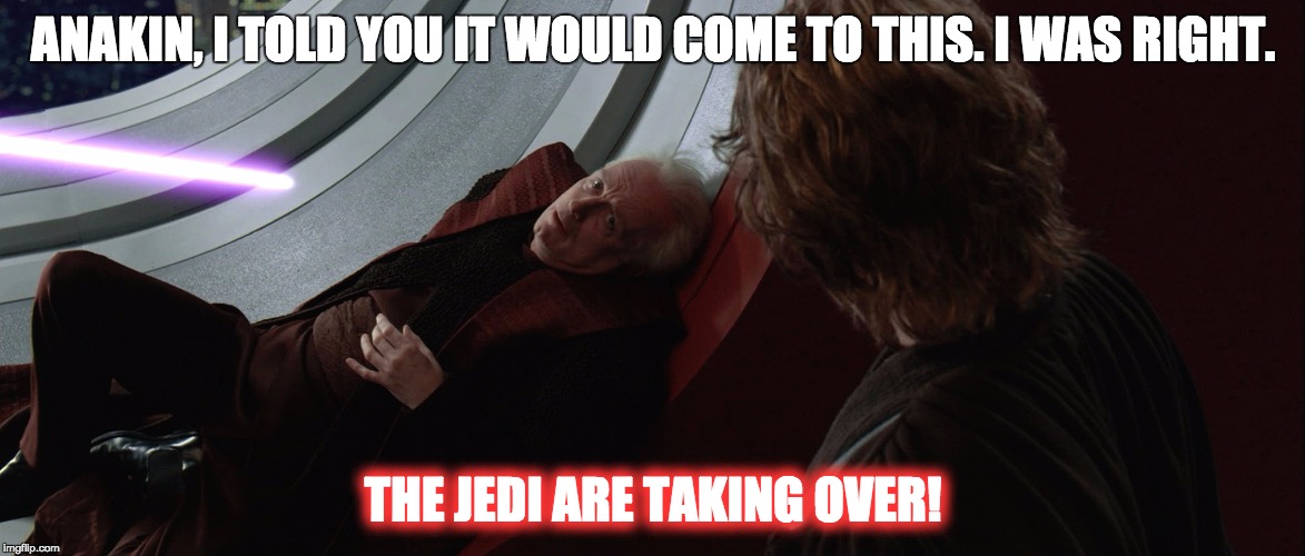 THE JEDI ARE TAKING OVER | ANAKIN, I TOLD YOU IT WOULD COME TO THIS. I WAS RIGHT. THE JEDI ARE TAKING OVER! | image tagged in the jedi are taking over,star wars,palpatine | made w/ Imgflip meme maker