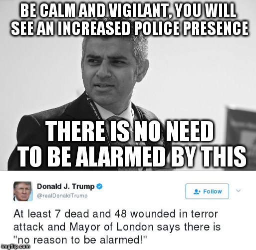 Liar in Chief twists Mayor of London's words after terrorist attack, sad! | BE CALM AND VIGILANT, YOU WILL SEE AN INCREASED POLICE PRESENCE; THERE IS NO NEED TO BE ALARMED BY THIS | image tagged in trump,humor,sadiq khan,london,politics | made w/ Imgflip meme maker