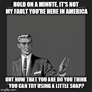 Kill Yourself Guy Meme | HOLD ON A MINUTE, IT'S NOT MY FAULT YOU'RE HERE IN AMERICA; BUT NOW THAT YOU ARE DO YOU THINK YOU CAN TRY USING A LITTLE SOAP? | image tagged in memes,kill yourself guy | made w/ Imgflip meme maker
