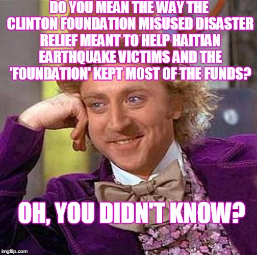Creepy Condescending Wonka Meme | DO YOU MEAN THE WAY THE CLINTON FOUNDATION MISUSED DISASTER RELIEF MEANT TO HELP HAITIAN EARTHQUAKE VICTIMS AND THE 'FOUNDATION' KEPT MOST O | image tagged in memes,creepy condescending wonka | made w/ Imgflip meme maker
