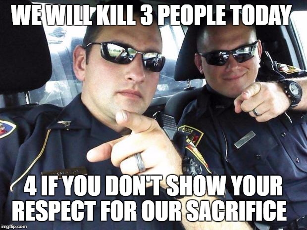 Cops | WE WILL KILL 3 PEOPLE TODAY; 4 IF YOU DON'T SHOW YOUR RESPECT FOR OUR SACRIFICE | image tagged in cops | made w/ Imgflip meme maker