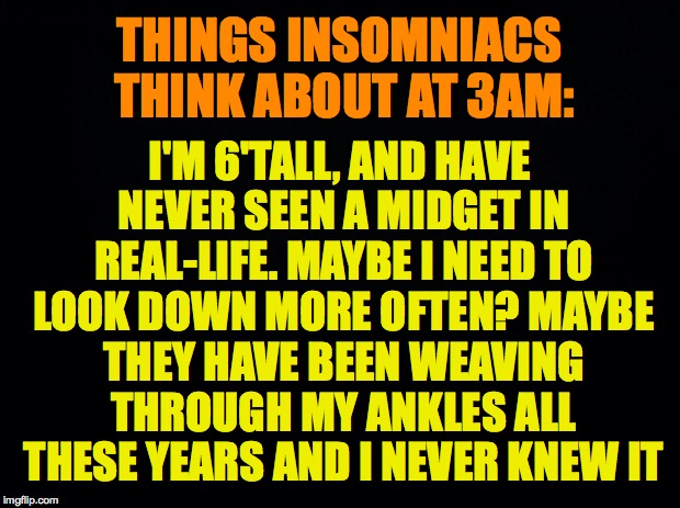 Things Insomniacs Think About At 3am | THINGS INSOMNIACS THINK ABOUT AT 3AM:; I'M 6'TALL, AND HAVE NEVER SEEN A MIDGET IN REAL-LIFE. MAYBE I NEED TO LOOK DOWN MORE OFTEN? MAYBE THEY HAVE BEEN WEAVING THROUGH MY ANKLES ALL THESE YEARS AND I NEVER KNEW IT | image tagged in insomnia,thoughts,deep thought,midget | made w/ Imgflip meme maker