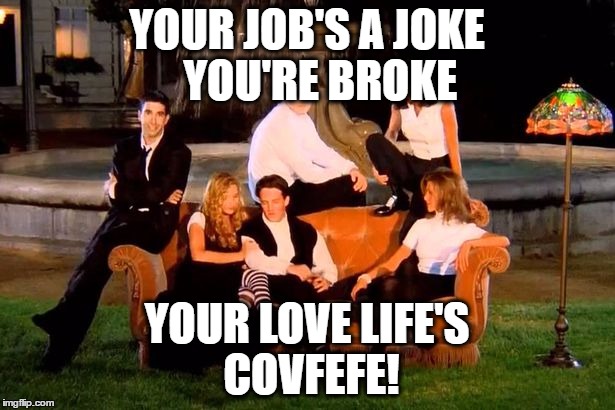 Covfefe Friends
Covfefe Love Life
Covfefe  | YOUR JOB'S A JOKE   YOU'RE BROKE; YOUR LOVE LIFE'S COVFEFE! | image tagged in friends,covfefe,donald trump | made w/ Imgflip meme maker