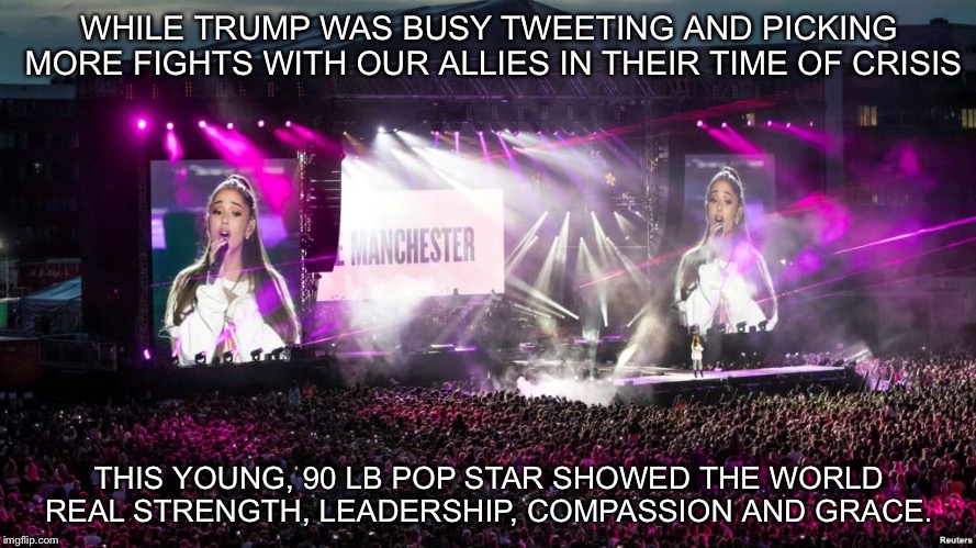 Ariana Grande | WHILE TRUMP WAS BUSY TWEETING AND PICKING MORE FIGHTS WITH OUR ALLIES IN THEIR TIME OF CRISIS; THIS YOUNG, 90 LB POP STAR SHOWED THE WORLD REAL STRENGTH, LEADERSHIP, COMPASSION AND GRACE. | image tagged in super heroine | made w/ Imgflip meme maker