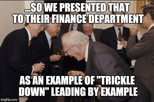 Laughing Men In Suits Meme | ...SO WE PRESENTED THAT TO THEIR FINANCE DEPARTMENT; AS AN EXAMPLE OF "TRICKLE DOWN" LEADING BY EXAMPLE | image tagged in memes,laughing men in suits | made w/ Imgflip meme maker