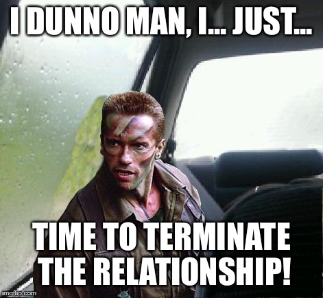 Introspective Arnie | I DUNNO MAN, I... JUST... TIME TO TERMINATE THE RELATIONSHIP! | image tagged in introspective arnie | made w/ Imgflip meme maker