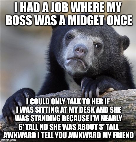 Confession Bear Meme | I HAD A JOB WHERE MY BOSS WAS A MIDGET ONCE I COULD ONLY TALK TO HER IF I WAS SITTING AT MY DESK AND SHE WAS STANDING BECAUSE I'M NEARLY 6'  | image tagged in memes,confession bear | made w/ Imgflip meme maker