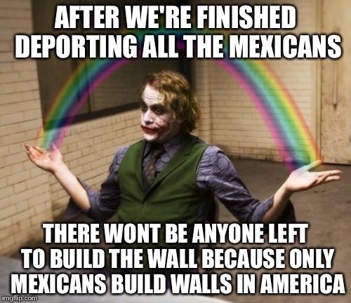 AFTER WE'RE FINISHED DEPORTING ALL THE MEXICANS; THERE WONT BE ANYONE LEFT TO BUILD THE WALL BECAUSE ONLY MEXICANS BUILD WALLS IN AMERICA | image tagged in joker rainbow hands,memes | made w/ Imgflip meme maker