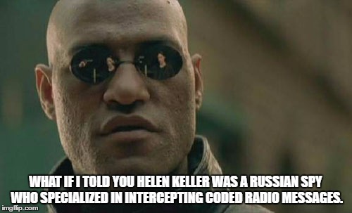 Matrix Morpheus Meme | WHAT IF I TOLD YOU HELEN KELLER WAS A RUSSIAN SPY WHO SPECIALIZED IN INTERCEPTING CODED RADIO MESSAGES. | image tagged in memes,matrix morpheus | made w/ Imgflip meme maker