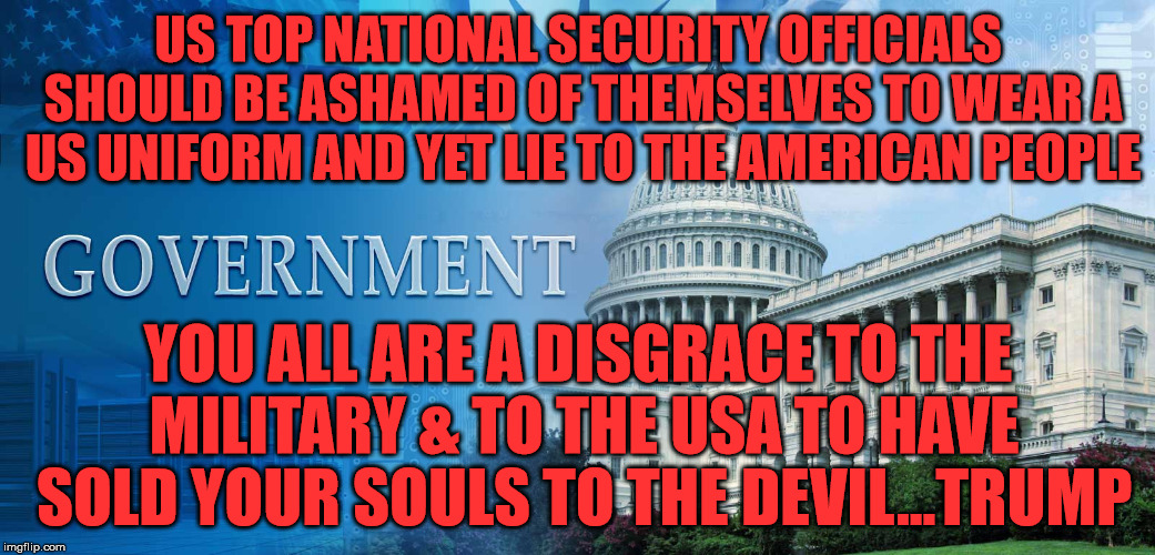 government meme | US TOP NATIONAL SECURITY OFFICIALS SHOULD BE ASHAMED OF THEMSELVES TO WEAR A US UNIFORM AND YET LIE TO THE AMERICAN PEOPLE; YOU ALL ARE A DISGRACE TO THE MILITARY & TO THE USA TO HAVE SOLD YOUR SOULS TO THE DEVIL...TRUMP | image tagged in government meme | made w/ Imgflip meme maker