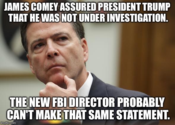 JAMES COMEY ASSURED PRESIDENT TRUMP THAT HE WAS NOT UNDER INVESTIGATION. THE NEW FBI DIRECTOR PROBABLY CAN'T MAKE THAT SAME STATEMENT. | image tagged in first world skeptical james comey | made w/ Imgflip meme maker