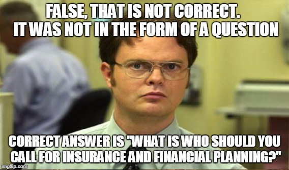 FALSE, THAT IS NOT CORRECT.  IT WAS NOT IN THE FORM OF A QUESTION CORRECT ANSWER IS "WHAT IS WHO SHOULD YOU CALL FOR INSURANCE AND FINANCIAL | made w/ Imgflip meme maker