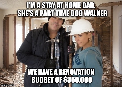 Every renovation show on TV | I'M A STAY AT HOME DAD.  SHE'S A PART TIME DOG WALKER; WE HAVE A RENOVATION BUDGET OF $350,000 | image tagged in stupid | made w/ Imgflip meme maker