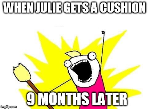 X All The Y | WHEN JULIE GETS A CUSHION; 9 MONTHS LATER | image tagged in memes,x all the y | made w/ Imgflip meme maker