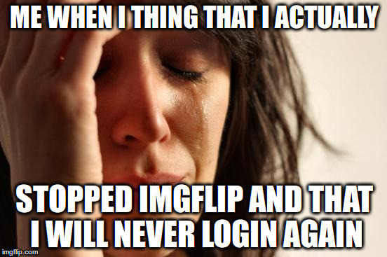 First World Problems Meme | ME WHEN I THING THAT I ACTUALLY; STOPPED IMGFLIP AND THAT I WILL NEVER LOGIN AGAIN | image tagged in memes,first world problems | made w/ Imgflip meme maker
