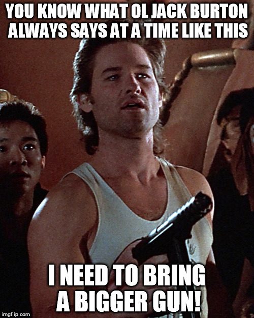 You know what ol' Jack Burton always says at a time like this? | YOU KNOW WHAT OL JACK BURTON ALWAYS SAYS AT A TIME LIKE THIS; I NEED TO BRING A BIGGER GUN! | image tagged in you know what ol' jack burton always says at a time like this | made w/ Imgflip meme maker