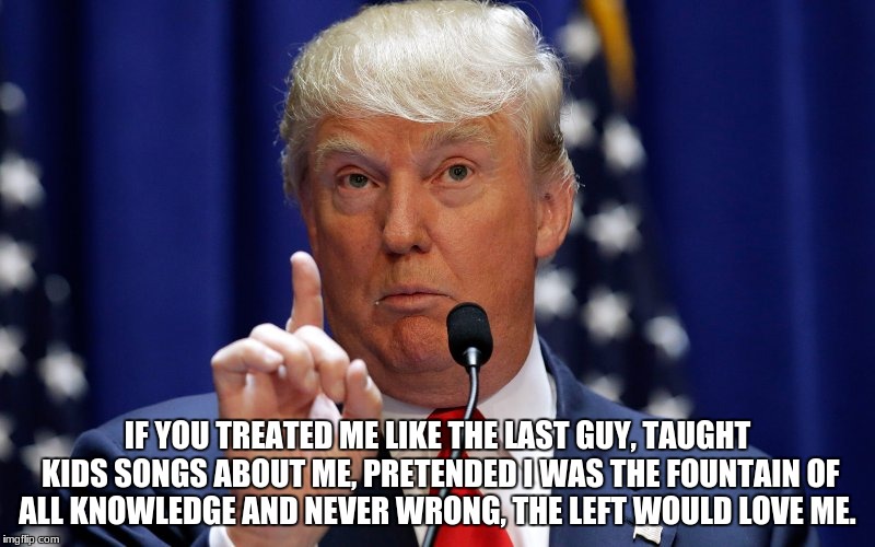 Donald Trump | IF YOU TREATED ME LIKE THE LAST GUY, TAUGHT KIDS SONGS ABOUT ME, PRETENDED I WAS THE FOUNTAIN OF ALL KNOWLEDGE AND NEVER WRONG, THE LEFT WOULD LOVE ME. | image tagged in donald trump | made w/ Imgflip meme maker