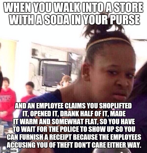 Black Girl Wat Meme | WHEN YOU WALK INTO A STORE WITH A SODA IN YOUR PURSE; AND AN EMPLOYEE CLAIMS YOU SHOPLIFTED IT, OPENED IT, DRANK HALF OF IT, MADE IT WARM AND SOMEWHAT FLAT, SO YOU HAVE TO WAIT FOR THE POLICE TO SHOW UP SO YOU CAN FURNISH A RECEIPT BECAUSE THE EMPLOYEES ACCUSING YOU OF THEFT DON'T CARE EITHER WAY. | image tagged in memes,black girl wat | made w/ Imgflip meme maker