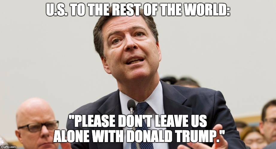 Please Don't Leave Us Alone With Donald Trump | U.S. TO THE REST OF THE WORLD:; "PLEASE DON'T LEAVE US ALONE WITH DONALD TRUMP." | image tagged in comey trump | made w/ Imgflip meme maker