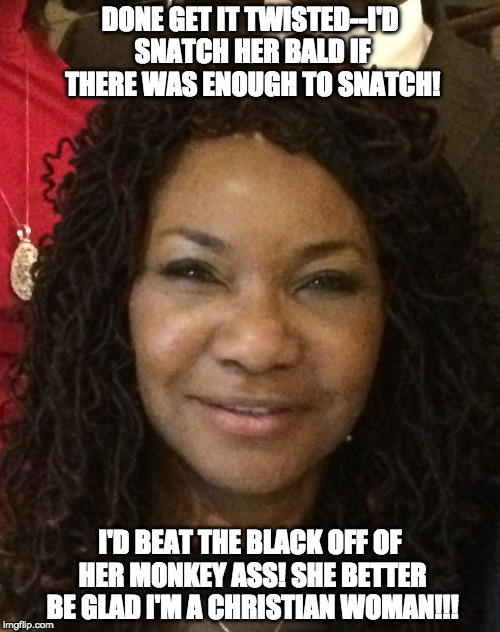 Kathryn | DONE GET IT TWISTED--I'D SNATCH HER BALD IF THERE WAS ENOUGH TO SNATCH! I'D BEAT THE BLACK OFF OF HER MONKEY ASS! SHE BETTER BE GLAD I'M A CHRISTIAN WOMAN!!! | image tagged in snatch | made w/ Imgflip meme maker