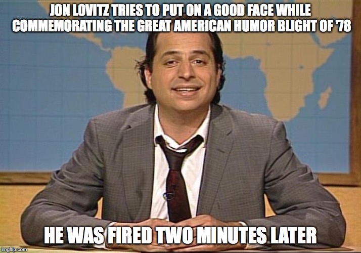 Jon Lovitz | JON LOVITZ TRIES TO PUT ON A GOOD FACE WHILE COMMEMORATING THE GREAT AMERICAN HUMOR BLIGHT OF '78; HE WAS FIRED TWO MINUTES LATER | image tagged in jon lovitz,snl,memes | made w/ Imgflip meme maker