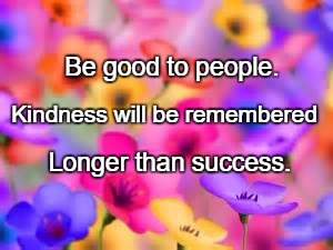 flowers | Be good to people. Kindness will be remembered; Longer than success. | image tagged in flowers | made w/ Imgflip meme maker