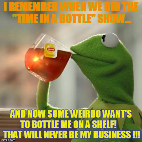 Got inspired by: https://imgflip.com/i/1blqar?nerp=1496939733#com1559665 | I REMEMBER WHEN WE DID THE "TIME IN A BOTTLE" SHOW... AND NOW SOME WEIRDO WANT'S TO BOTTLE ME ON A SHELF!     THAT WILL NEVER BE MY BUSINESS !!! | image tagged in memes,but thats none of my business,kermit the frog | made w/ Imgflip meme maker