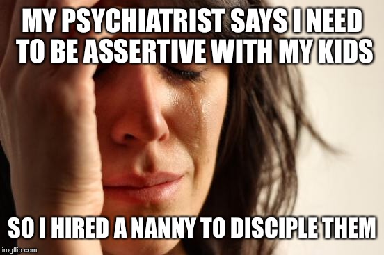 First World Problems Meme | MY PSYCHIATRIST SAYS I NEED TO BE ASSERTIVE WITH MY KIDS SO I HIRED A NANNY TO DISCIPLE THEM | image tagged in memes,first world problems | made w/ Imgflip meme maker