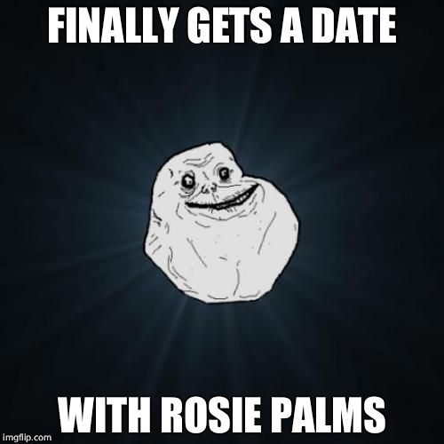 A date with Rosie Palms | FINALLY GETS A DATE; WITH ROSIE PALMS | image tagged in memes,forever alone,fap,rosie,palm | made w/ Imgflip meme maker