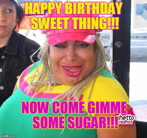 Whoa! | HAPPY BIRTHDAY SWEET THING!!! NOW COME GIMME SOME SUGAR!!! | image tagged in happy birthday,funny,dirty,scary,bbw | made w/ Imgflip meme maker