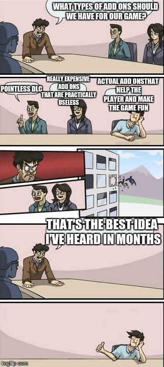 Boardroom Meeting Sugg 2 | WHAT TYPES OF ADD ONS SHOULD WE HAVE FOR OUR GAME? REALLY EXPENSIVE ADD ONS THAT ARE PRACTICALLY USELESS; ACTUAL ADD ONSTHAT HELP THE PLAYER AND MAKE THE GAME FUN; POINTLESS DLC; THAT'S THE BEST IDEA I'VE HEARD IN MONTHS | image tagged in boardroom meeting sugg 2 | made w/ Imgflip meme maker