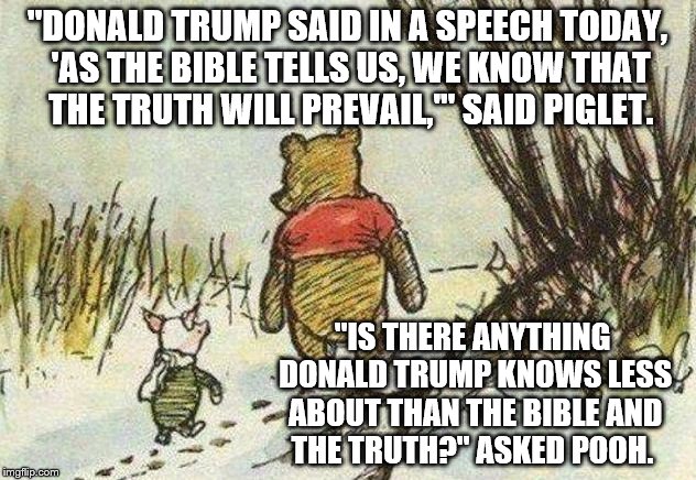 Pooh Piglet | "DONALD TRUMP SAID IN A SPEECH TODAY, 'AS THE BIBLE TELLS US, WE KNOW THAT THE TRUTH WILL PREVAIL,'" SAID PIGLET. "IS THERE ANYTHING DONALD TRUMP KNOWS LESS ABOUT THAN THE BIBLE AND THE TRUTH?" ASKED POOH. | image tagged in pooh piglet | made w/ Imgflip meme maker