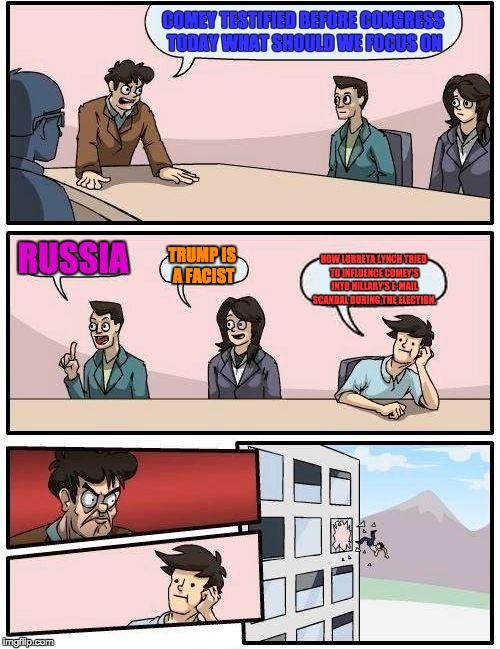 Boardroom Meeting Suggestion Meme | COMEY TESTIFIED BEFORE CONGRESS TODAY WHAT SHOULD WE FOCUS ON; RUSSIA; TRUMP IS A FACIST; HOW LORRETA LYNCH TRIED TO INFLUENCE COMEY'S INTO HILLARY'S E-MAIL SCANDAL DURING THE ELECTION. | image tagged in memes,boardroom meeting suggestion | made w/ Imgflip meme maker